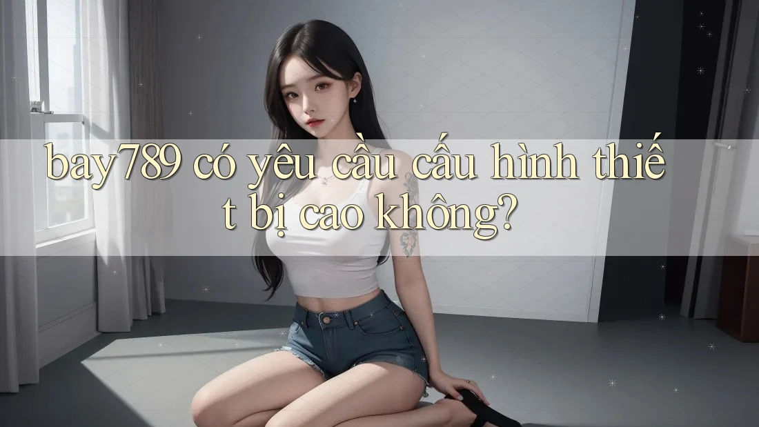 bay789 có yêu cầu cấu hình thiết bị cao không? bay789 có yêu cầu cấu hình thiết bị cao không?