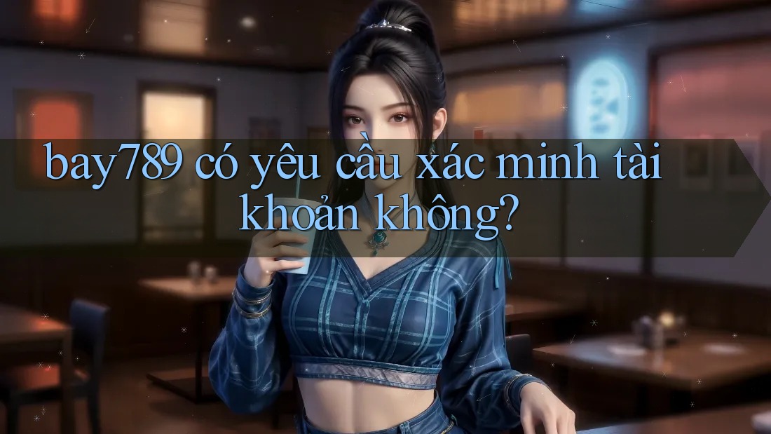 bay789 có yêu cầu xác minh tài khoản không?