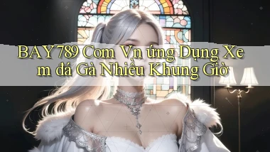 bay789 com vn ứng dụng xem đá gà nhiều khung giờ
