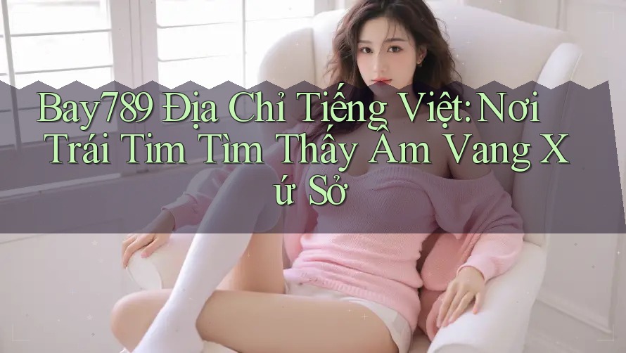 Bay789 Địa Chỉ Tiếng Việt: Nơi Trái Tim Tìm Thấy Âm Vang Xứ Sở