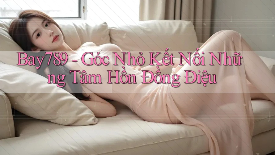 Bay789 - Góc Nhỏ Kết Nối Những Tâm Hồn Đồng Điệu