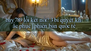 bay789 lỗi kết nối 3 bí quyết khắc phục phiên bản quốc tế