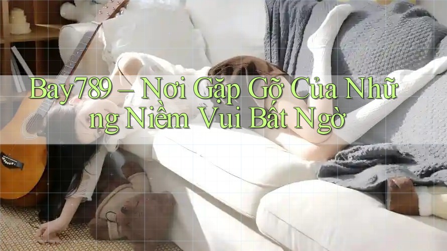 Bay789 – Nơi Gặp Gỡ Của Những Niềm Vui Bất Ngờ