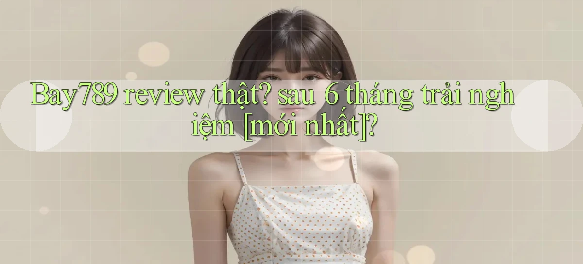 Bay789 review thật sau 6 tháng trải nghiệm [mới nhất]