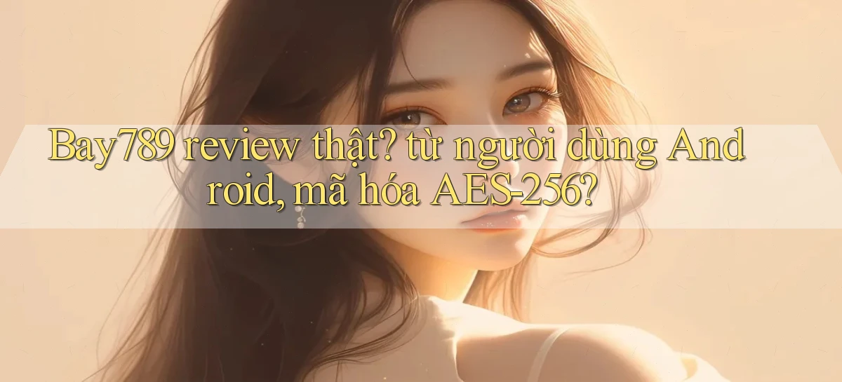 Bay789 review thật từ người dùng Android, mã hóa AES 256