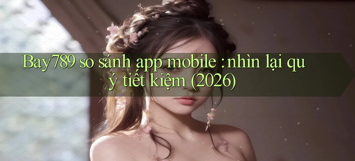 Bay789 so sánh app mobile nhìn lại quý tiết kiệm (2026)