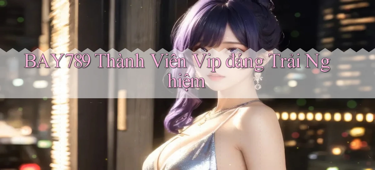 bay789 thành viên vip đáng trải nghiệm