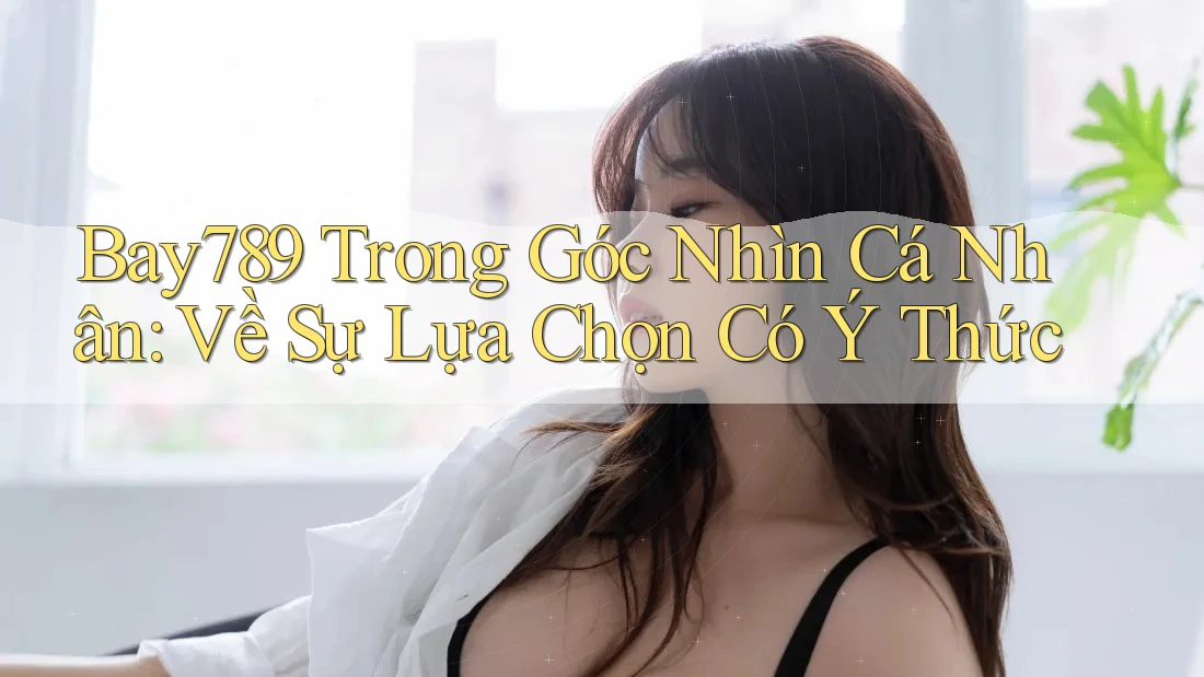 Bay789 Trong Góc Nhìn Cá Nhân: Về Sự Lựa Chọn Có Ý Thức Bay789 Trong Góc Nhìn Cá Nhân: Về Sự Lựa Chọn Có Ý Thức