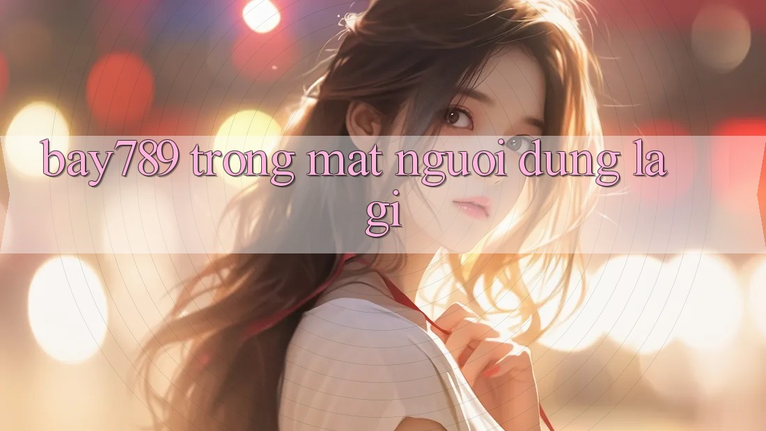“Bay789” Trong Mắt Người Dùng Là Gì? “Bay789” Trong Mắt Người Dùng Là Gì?