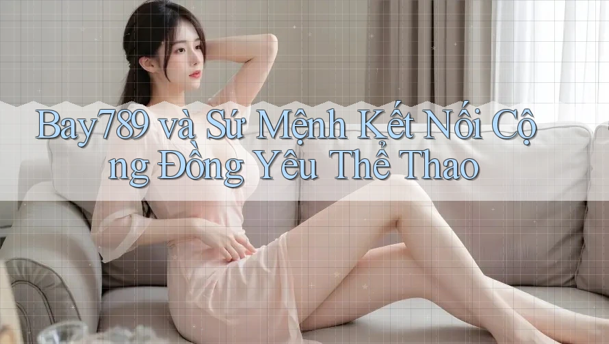 Bay789 và Sứ Mệnh Kết Nối Cộng Đồng Yêu Thể Thao