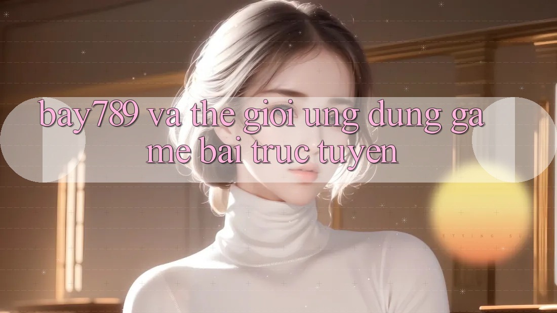 “Bay789” và thế giới ứng dụng game bài trực tuyến “Bay789” và thế giới ứng dụng game bài trực tuyến