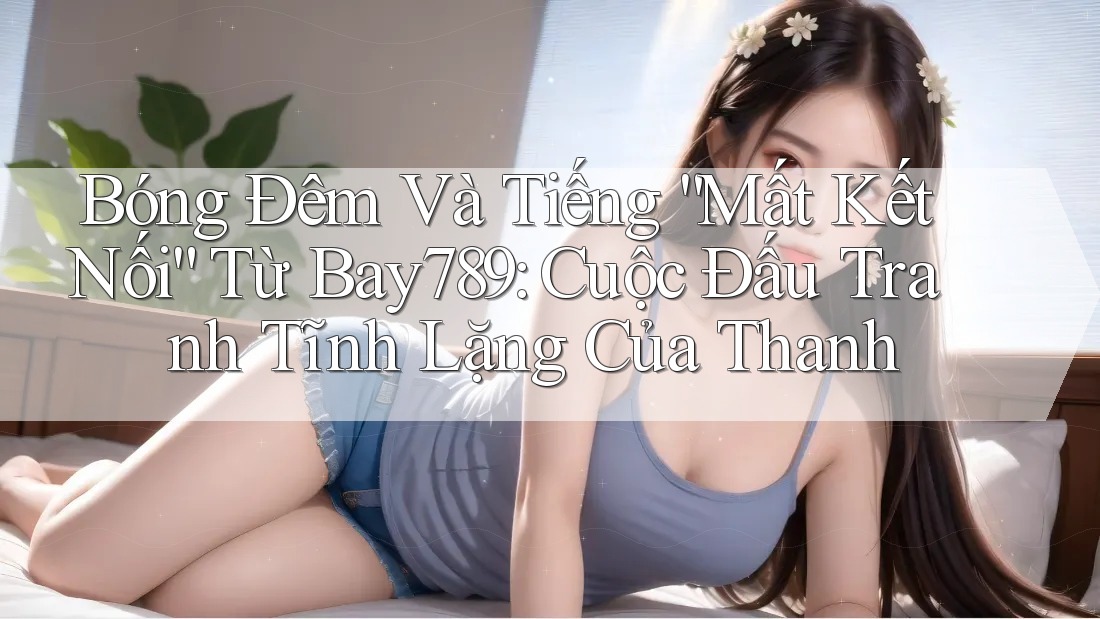 Bóng Đêm Và Tiếng “Mất Kết Nối” Từ Bay789: Cuộc Đấu Tranh Tĩnh Lặng Của Thanh