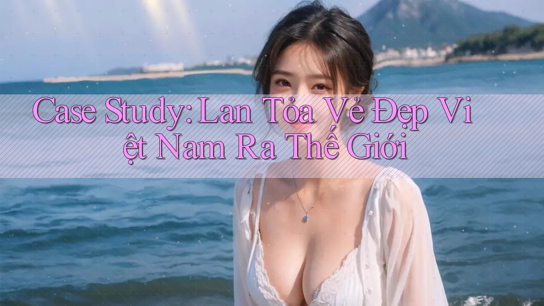 Case Study: Lan Tỏa Vẻ Đẹp Việt Nam Ra Thế Giới