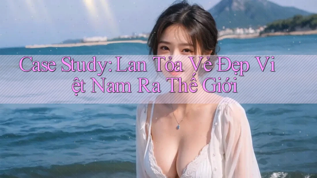 Case Study: Lan Tỏa Vẻ Đẹp Việt Nam Ra Thế Giới Case Study: Lan Tỏa Vẻ Đẹp Việt Nam Ra Thế Giới