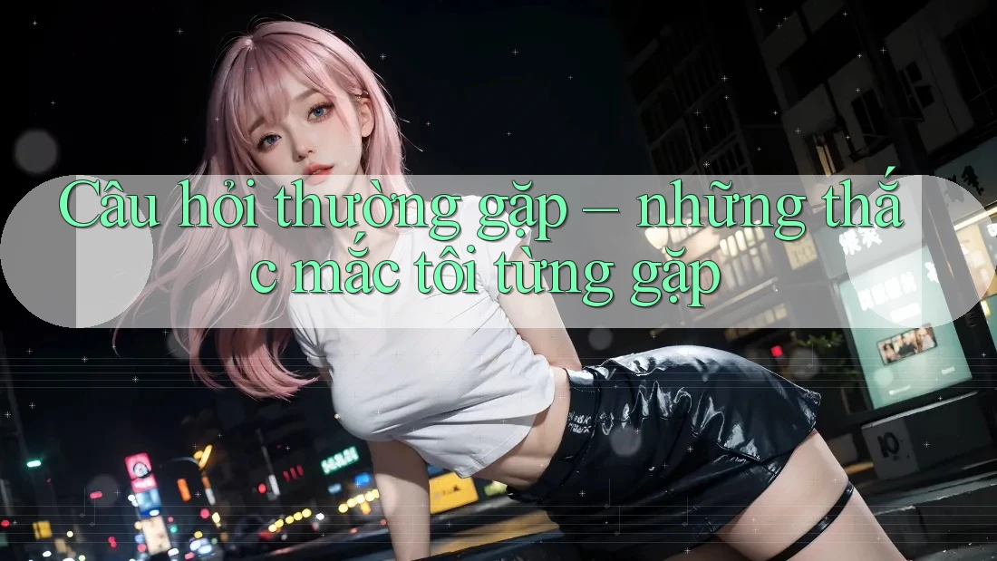 Câu hỏi thường gặp: Những thắc mắc tôi từng gặp