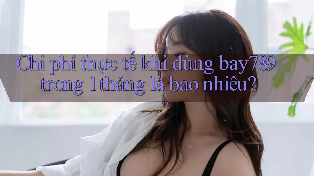 Chi phí thực tế khi dùng bay789 trong 1 tháng là bao nhiêu? Chi phí thực tế khi dùng bay789 trong 1 tháng là bao nhiêu?