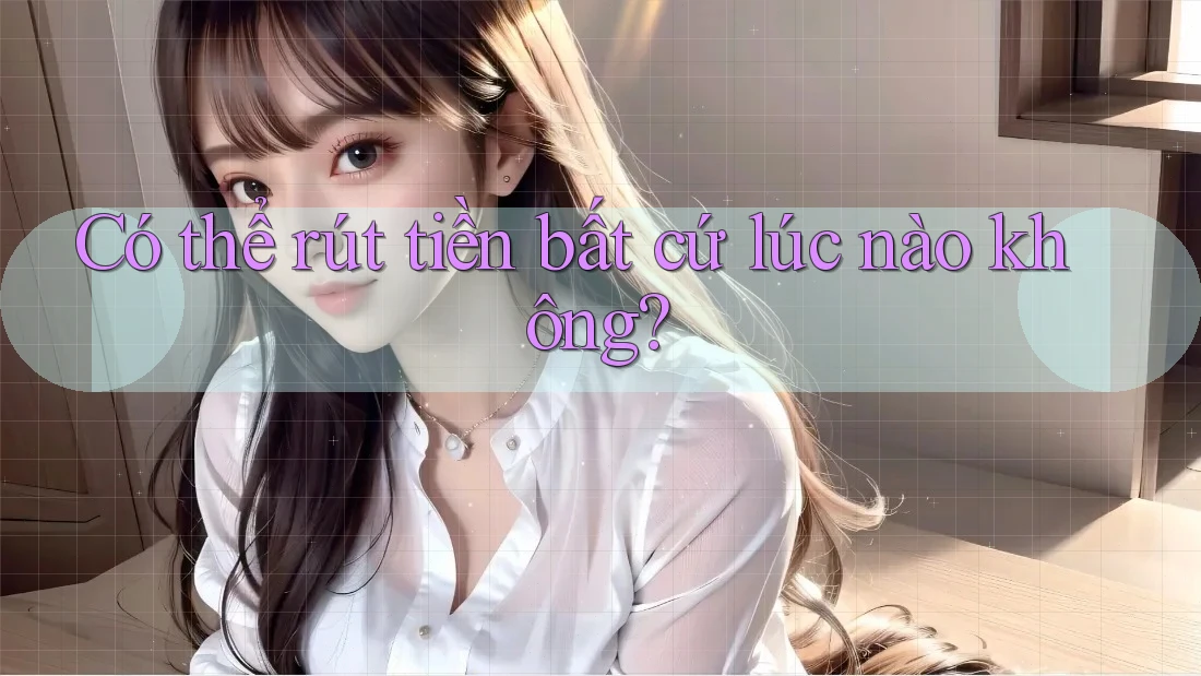 Có thể rút tiền bất cứ lúc nào không? Có thể rút tiền bất cứ lúc nào không?