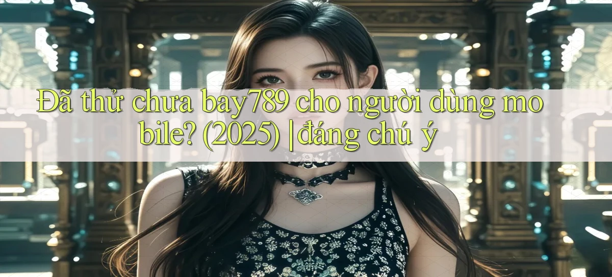 Đã thử chưa bay789 cho người dùng mobile (2025) đáng chú ý