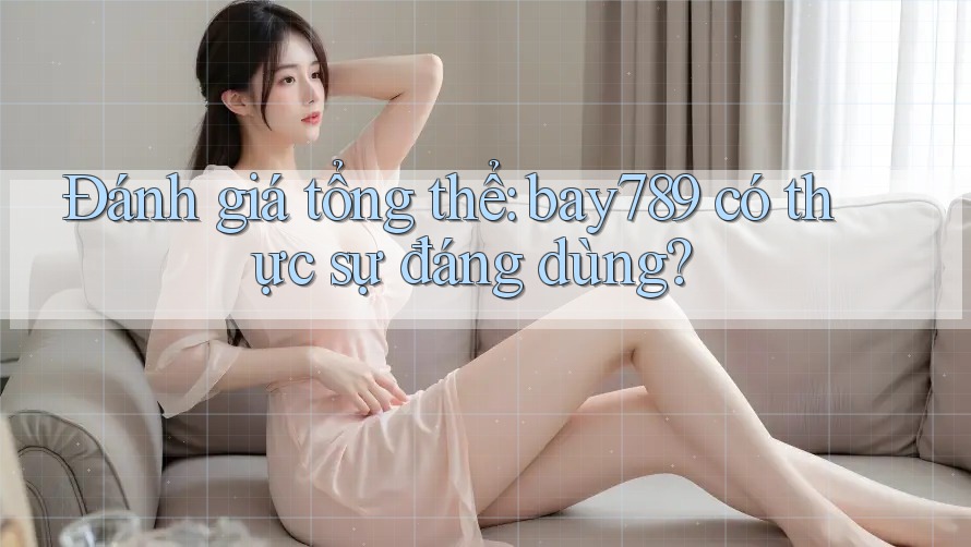 Đánh giá tổng thể: bay789 có thực sự đáng dùng?