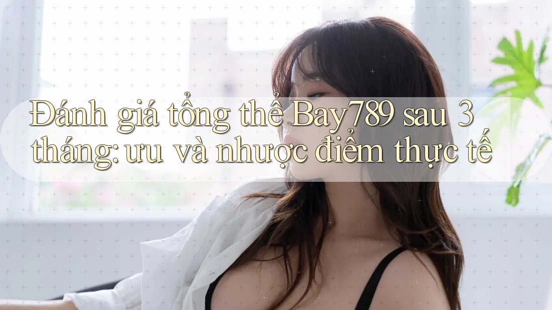 Đánh giá tổng thể Bay789 sau 3 tháng: ưu và nhược điểm thực tế