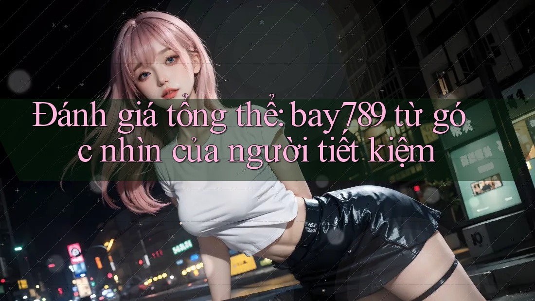 Đánh giá tổng thể: bay789 từ góc nhìn của người tiết kiệm