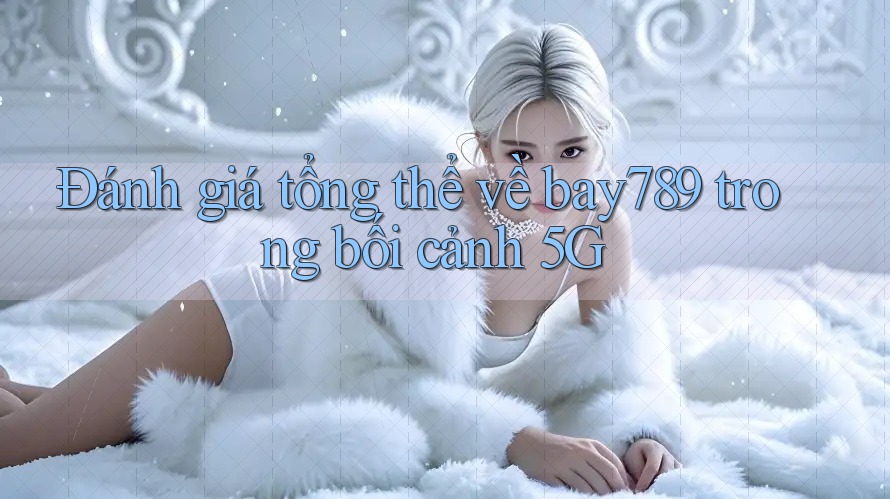 Đánh giá tổng thể về bay789 trong bối cảnh 5G