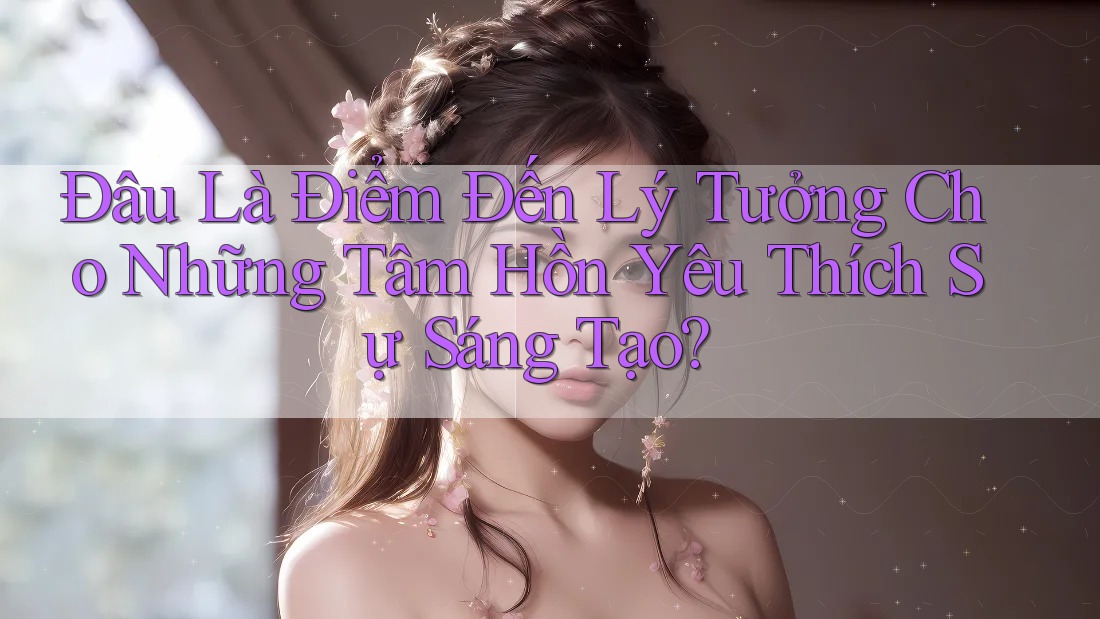 Đâu Là Điểm Đến Lý Tưởng Cho Những Tâm Hồn Yêu Thích Sự Sáng Tạo?