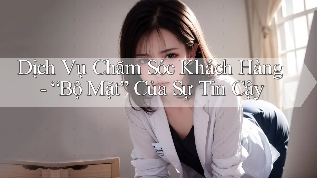 Dịch Vụ Chăm Sóc Khách Hàng - “Bộ Mặt” Của Sự Tin Cậy