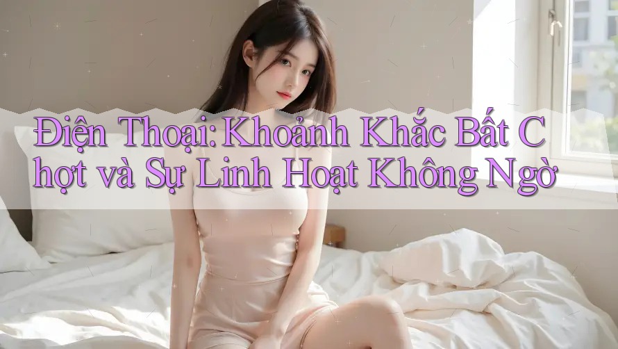 Điện Thoại: Khoảnh Khắc Bất Chợt và Sự Linh Hoạt Không Ngờ Điện Thoại: Khoảnh Khắc Bất Chợt và Sự Linh Hoạt Không Ngờ