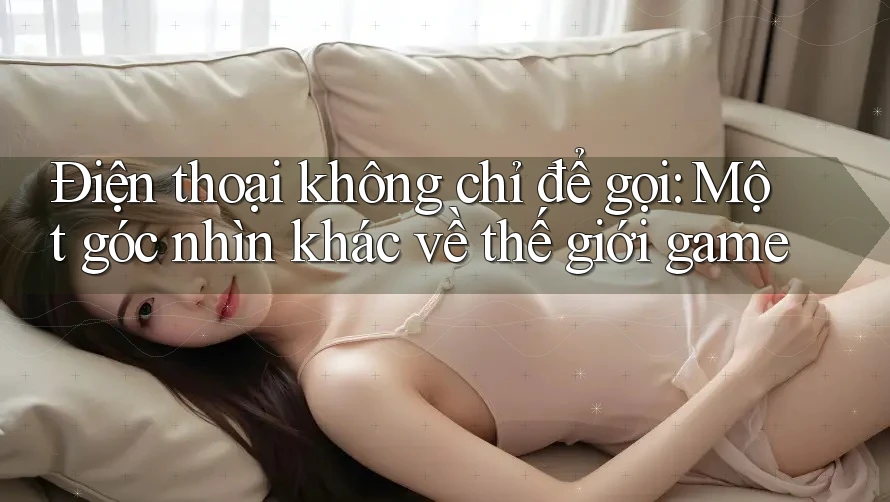 Điện thoại không chỉ để gọi: Một góc nhìn khác về thế giới game Điện thoại không chỉ để gọi: Một góc nhìn khác về thế giới game