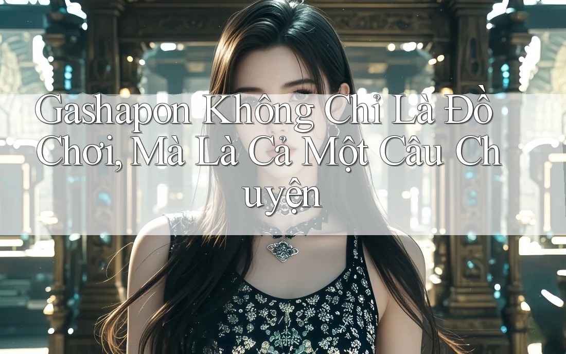 Gashapon Không Chỉ Là Đồ Chơi, Mà Là Cả Một Câu Chuyện Gashapon Không Chỉ Là Đồ Chơi, Mà Là Cả Một Câu Chuyện