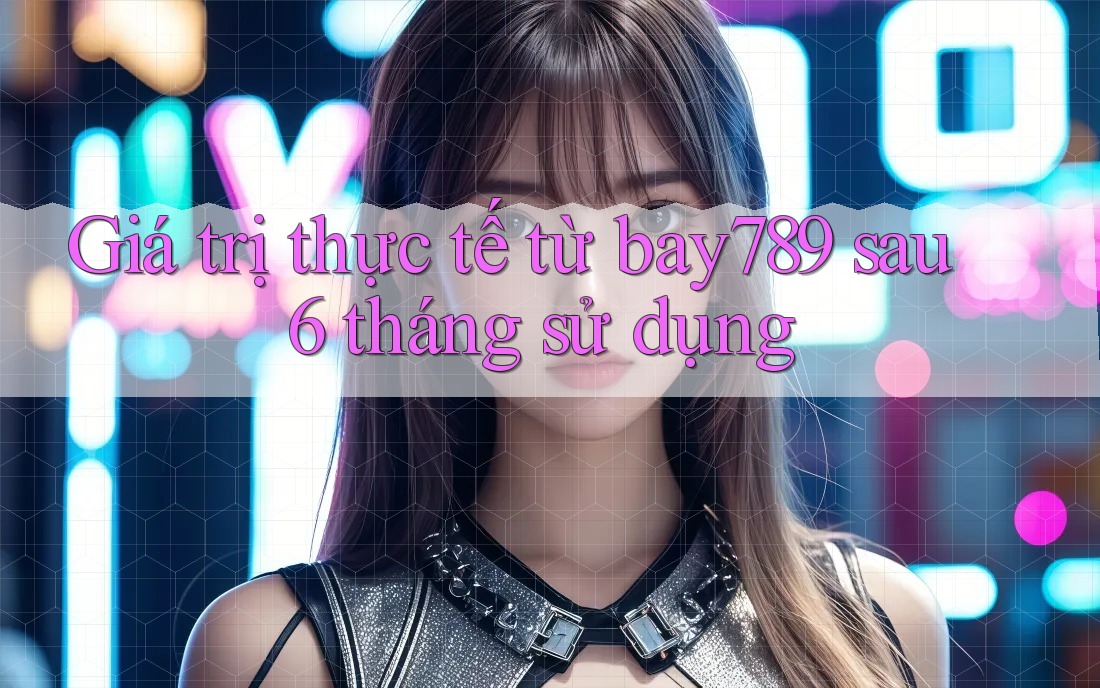 Giá trị thực tế từ bay789 sau 6 tháng sử dụng
