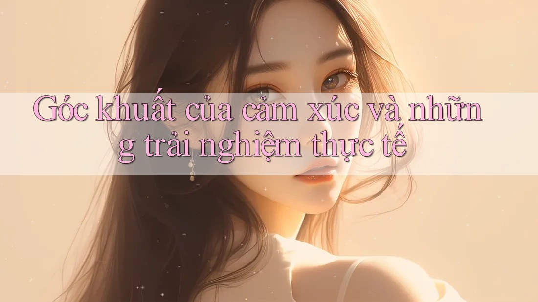 Góc khuất của cảm xúc và những trải nghiệm thực tế