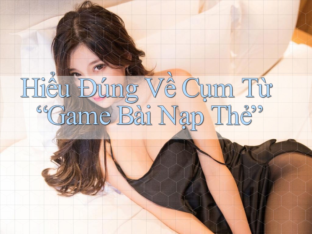 Hiểu Đúng Về Cụm Từ “Game Bài Nạp Thẻ”