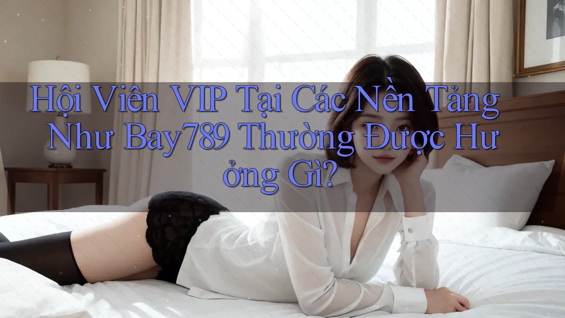 Hội Viên VIP Tại Các Nền Tảng Như Bay789 Thường Được Hưởng Gì?