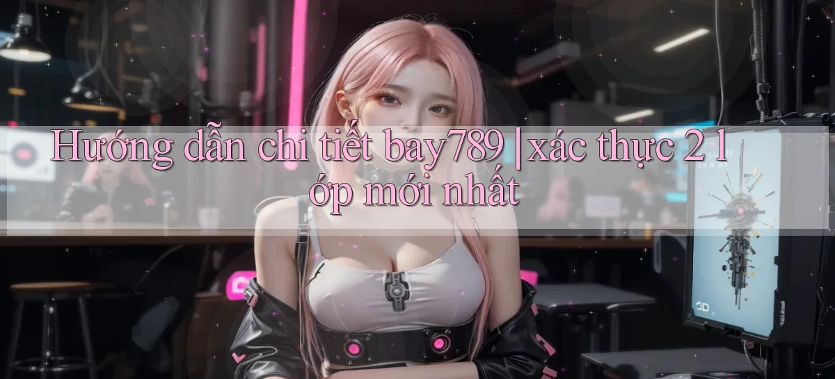 Hướng dẫn chi tiết bay789 xác thực 2 lớp mới nhất
