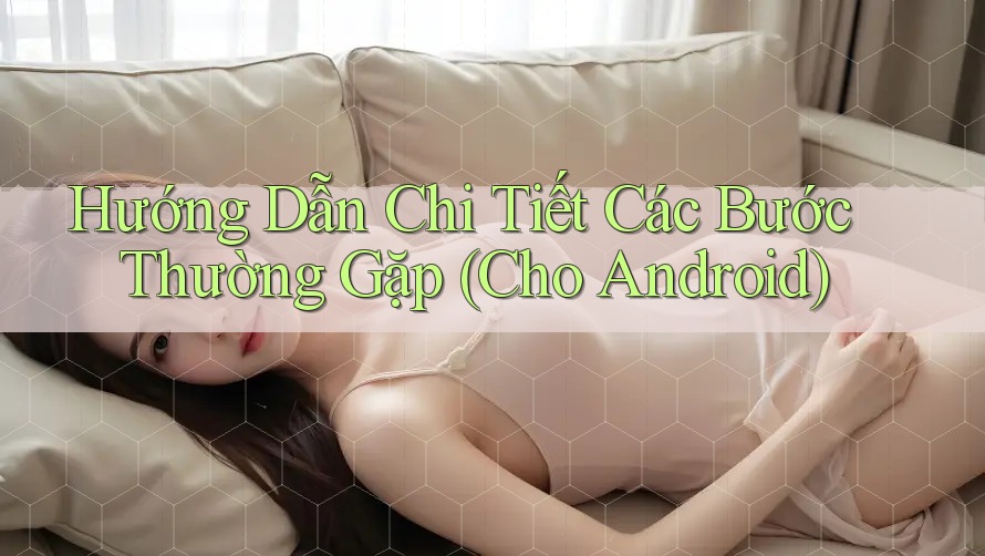 Hướng Dẫn Chi Tiết Các Bước Thường Gặp (Cho Android)