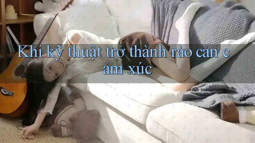 Khi kỹ thuật trở thành rào cản cảm xúc