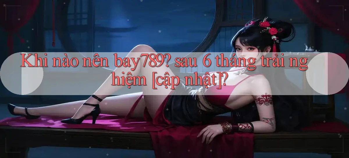 Khi nào nên bay789 sau 6 tháng trải nghiệm [cập nhật]