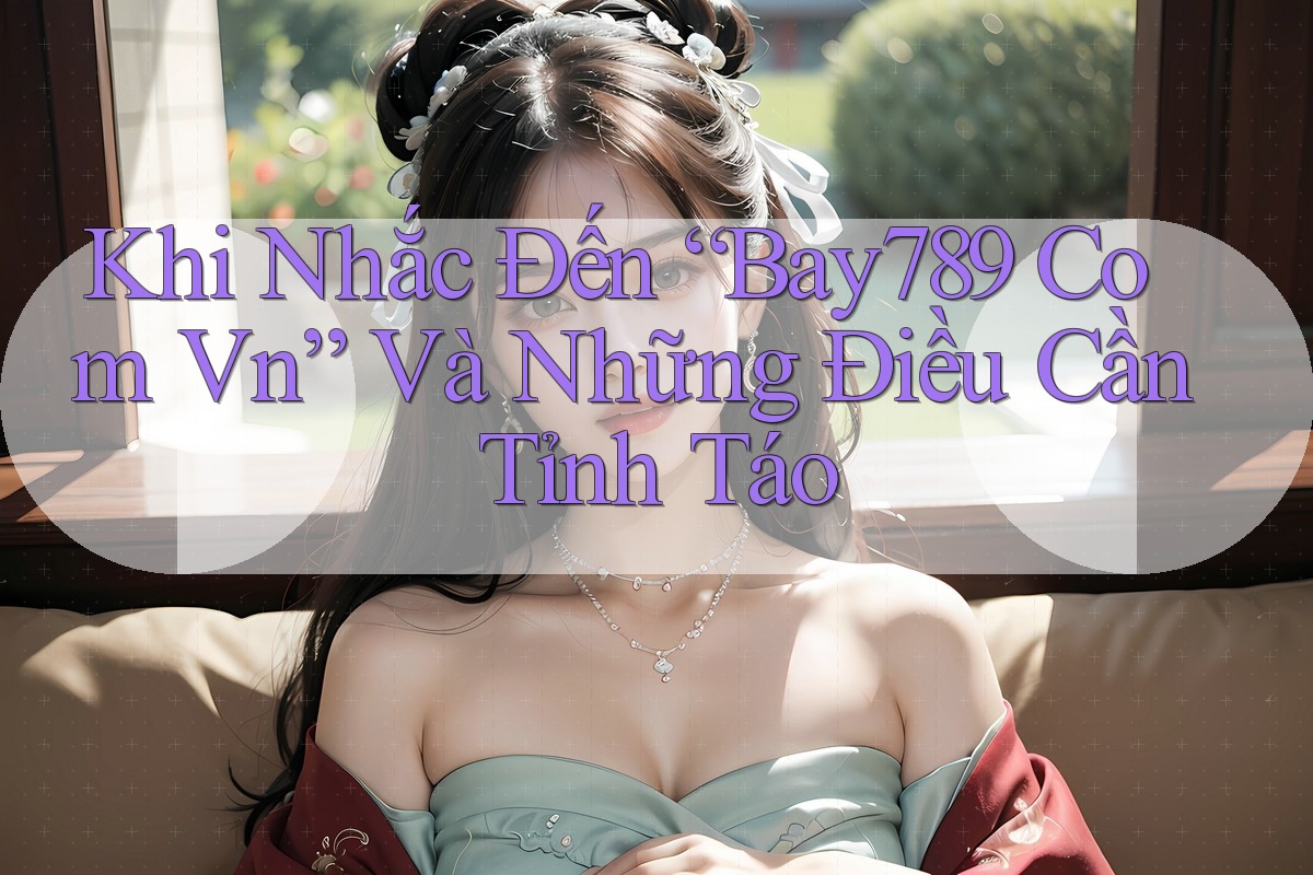 Khi Nhắc Đến “Bay789 Com Vn” Và Những Điều Cần Tỉnh Táo Khi Nhắc Đến “Bay789 Com Vn” Và Những Điều Cần Tỉnh Táo