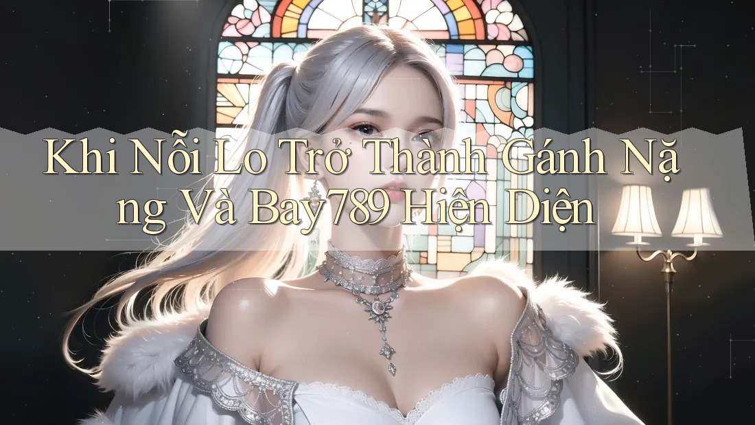 Khi Nỗi Lo Trở Thành Gánh Nặng Và Bay789 Hiện Diện