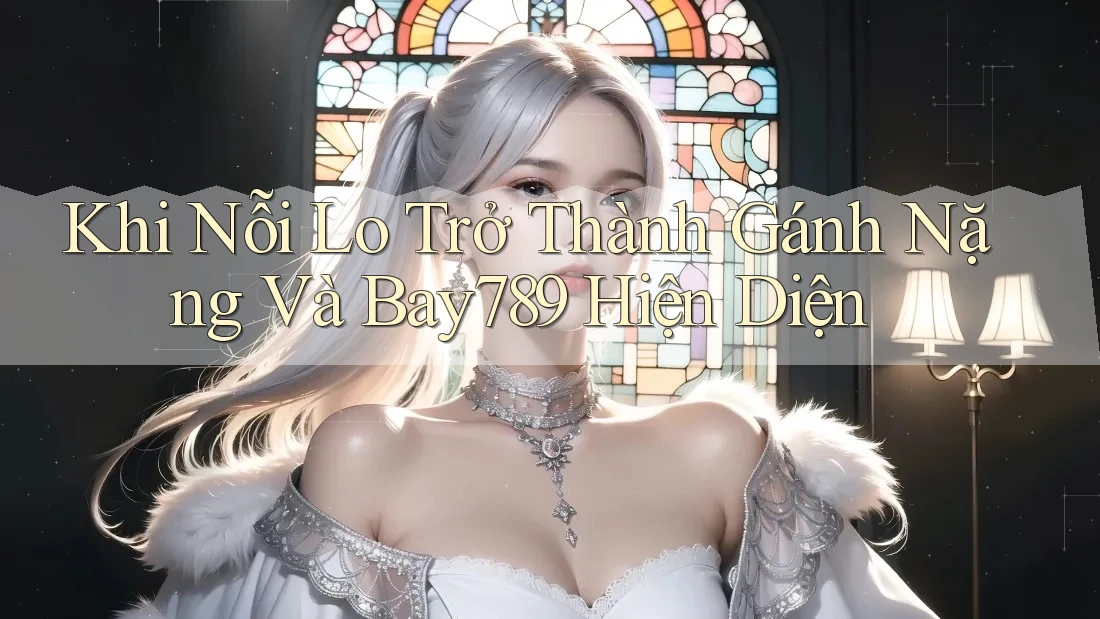 Khi Nỗi Lo Trở Thành Gánh Nặng Và Bay789 Hiện Diện Khi Nỗi Lo Trở Thành Gánh Nặng Và Bay789 Hiện Diện