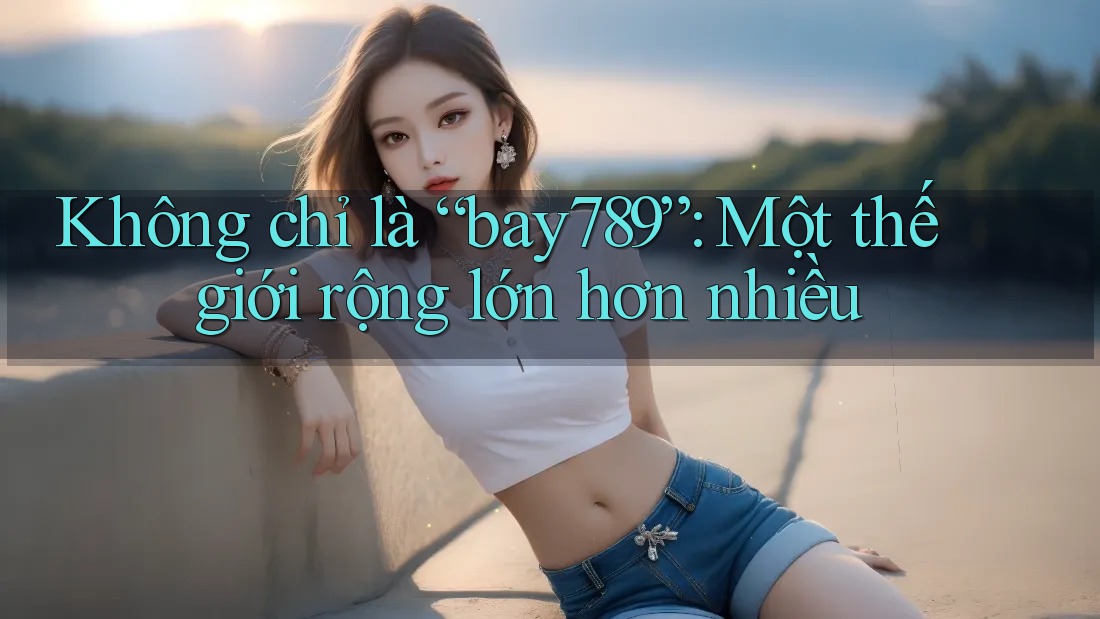 Không chỉ là “bay789”: Một thế giới rộng lớn hơn nhiều Không chỉ là “bay789”: Một thế giới rộng lớn hơn nhiều