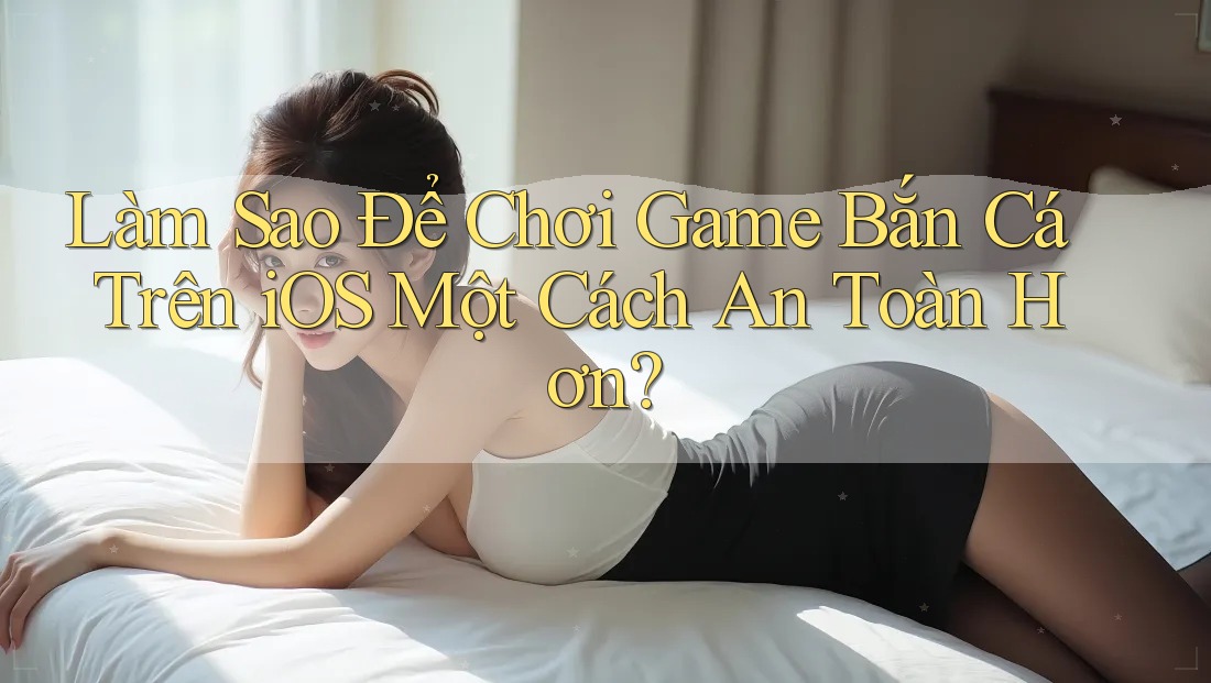 Làm Sao Để Chơi Game Bắn Cá Trên iOS Một Cách An Toàn Hơn?