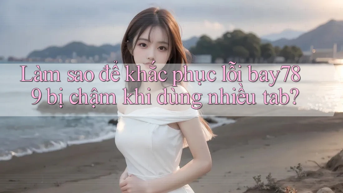 Làm sao để khắc phục lỗi bay789 bị chậm khi dùng nhiều tab?