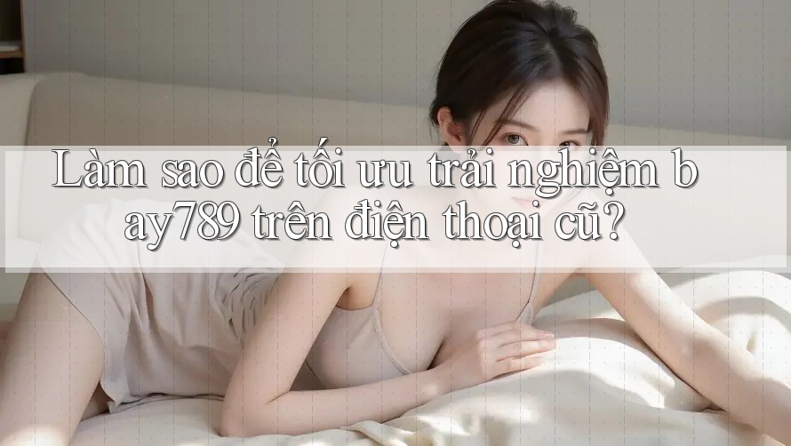Làm sao để tối ưu trải nghiệm bay789 trên điện thoại cũ? Làm sao để tối ưu trải nghiệm bay789 trên điện thoại cũ?