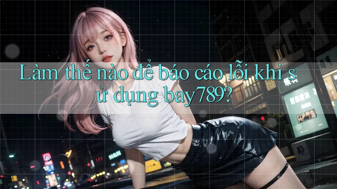 Làm thế nào để báo cáo lỗi khi sử dụng bay789?