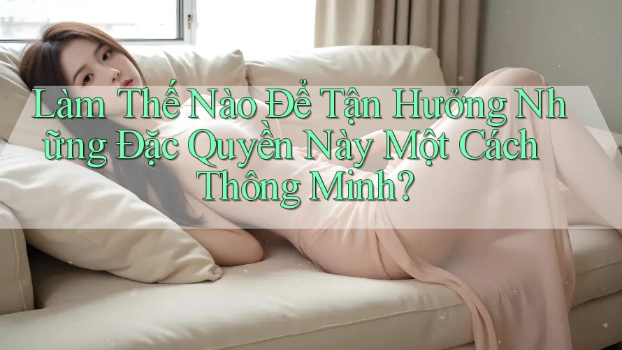 Làm Thế Nào Để Tận Hưởng Những Đặc Quyền Này Một Cách Thông Minh?