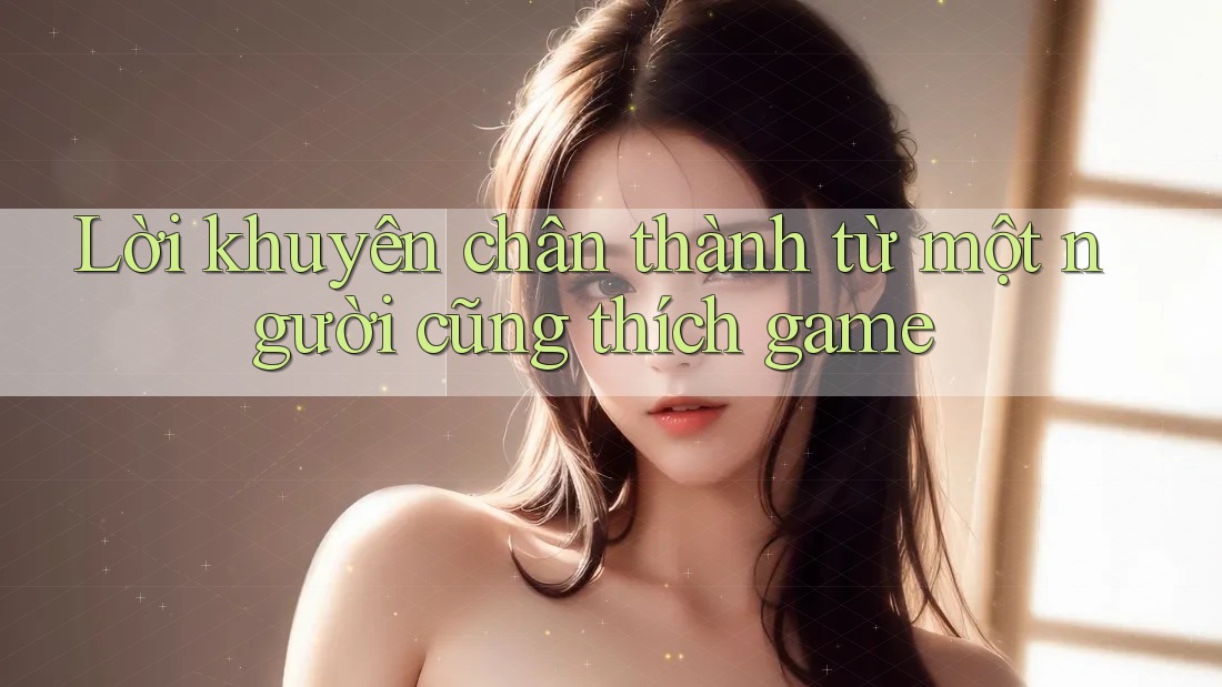Lời khuyên chân thành từ một người cũng thích game Lời khuyên chân thành từ một người cũng thích game
