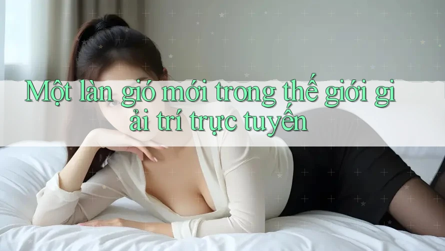 Một làn gió mới trong thế giới giải trí trực tuyến Một làn gió mới trong thế giới giải trí trực tuyến